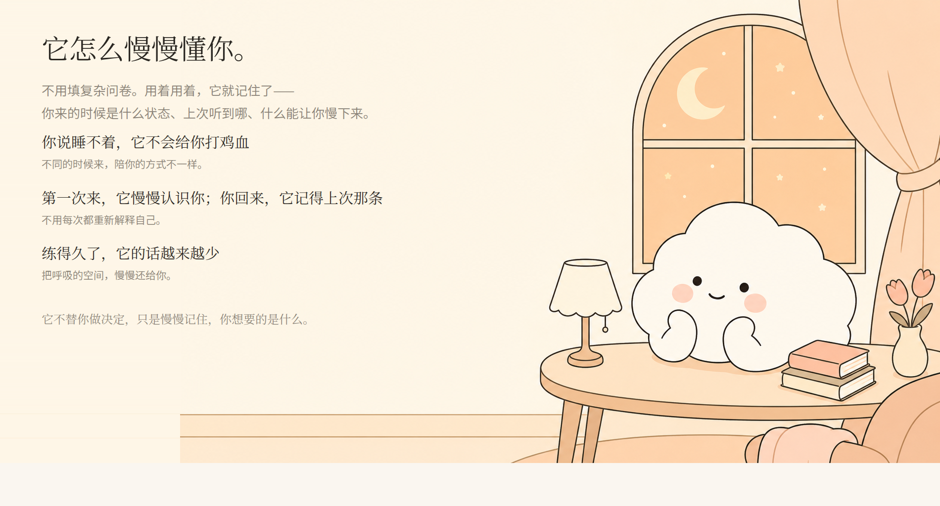 它怎么慢慢懂你。不用填复杂问卷，用着用着它就记住了：你说睡不着它不会给你打鸡血；第一次来它慢慢认识你，你回来它记得上次那条；练得久了它的话越来越少，把呼吸的空间慢慢还给你。它不替你做决定，只是慢慢记住你想要的是什么。