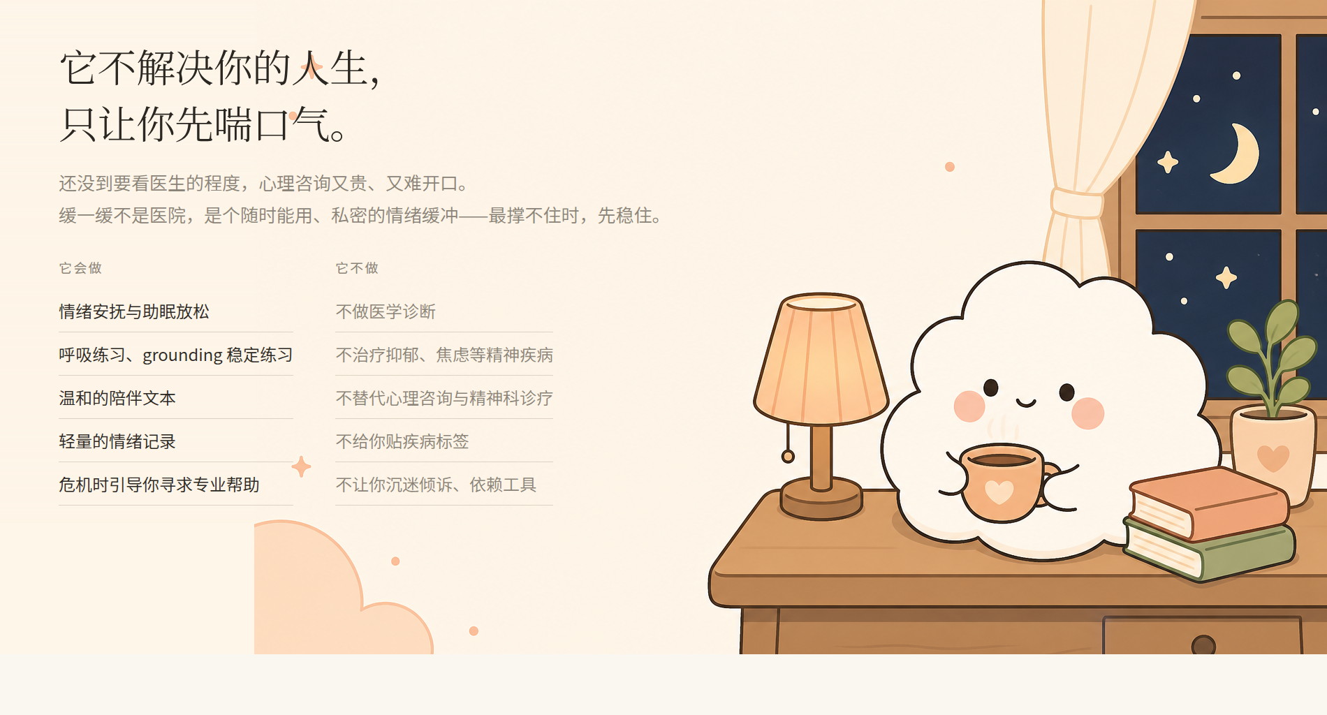 它不解决你的人生，只让你先喘口气。它会做：情绪安抚与助眠放松、呼吸与 grounding 练习、温和陪伴、轻量情绪记录、危机时引导你寻求专业帮助；它不做：医学诊断、治疗精神疾病、替代心理咨询、贴疾病标签、让你沉迷依赖。